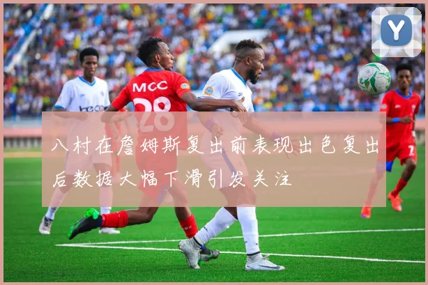 八村在詹姆斯复出前表现出色复出后数据大幅下滑引发关注