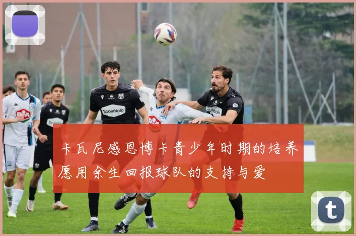 卡瓦尼感恩博卡青少年时期的培养愿用余生回报球队的支持与爱