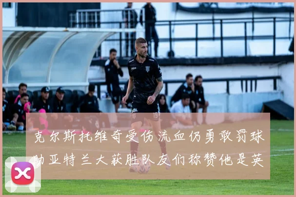 克尔斯托维奇受伤流血仍勇敢罚球助亚特兰大获胜队友们称赞他是英雄