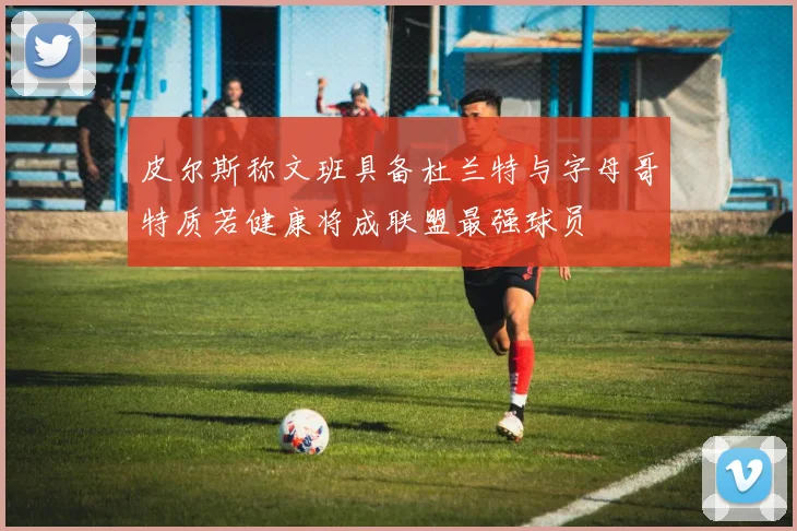 皮尔斯称文班具备杜兰特与字母哥特质若健康将成联盟最强球员