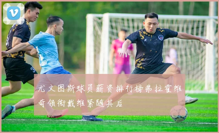 尤文图斯球员薪资排行榜弗拉霍维奇领衔戴维紧随其后