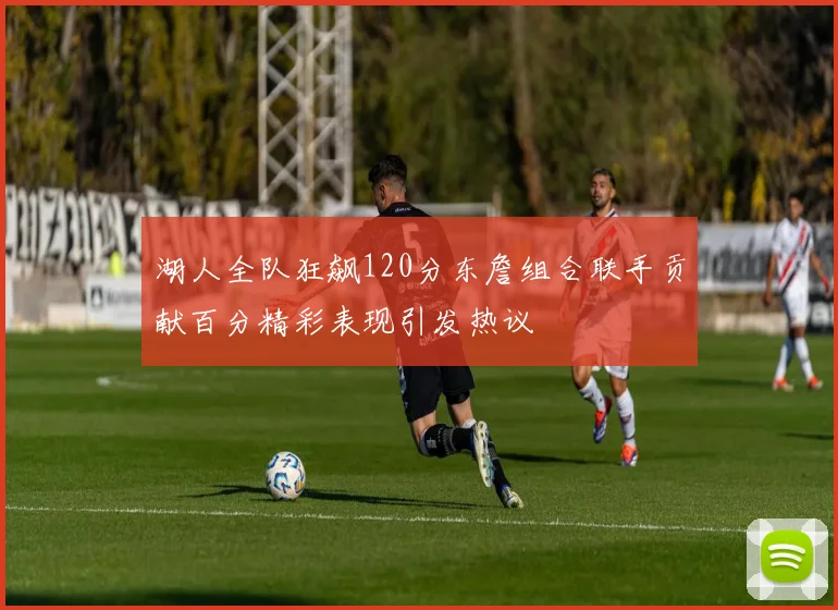 湖人全队狂飙120分东詹组合联手贡献百分精彩表现引发热议