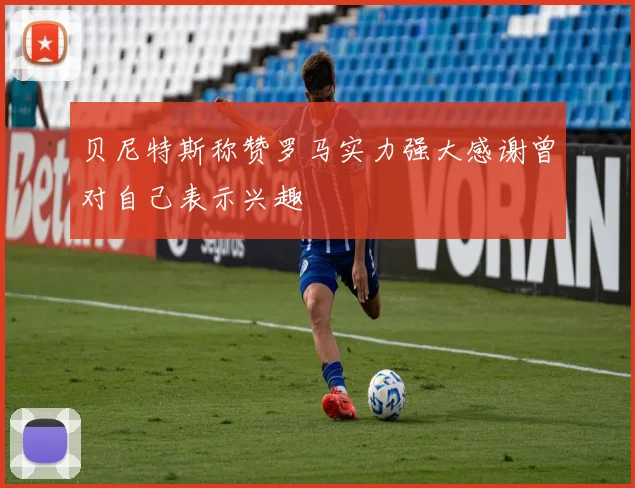 贝尼特斯称赞罗马实力强大感谢曾对自己表示兴趣