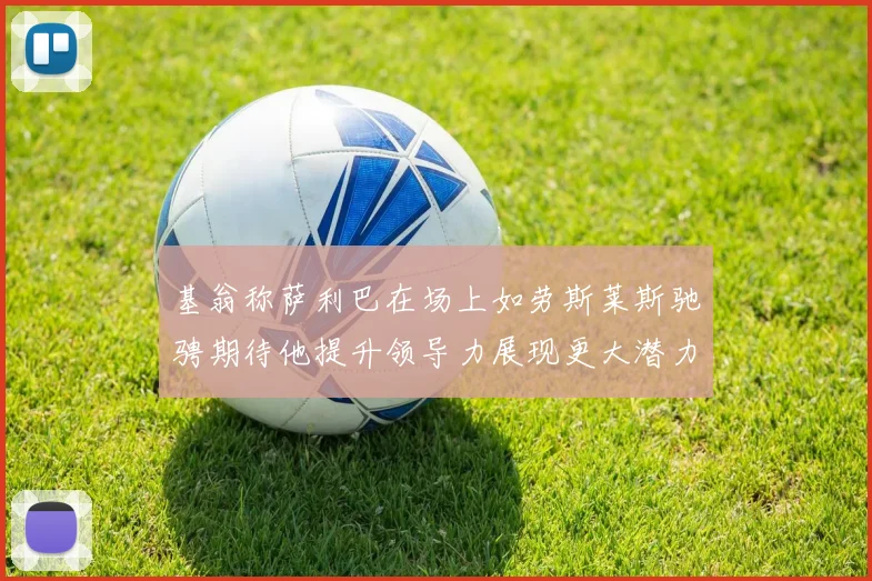 基翁称萨利巴在场上如劳斯莱斯驰骋期待他提升领导力展现更大潜力