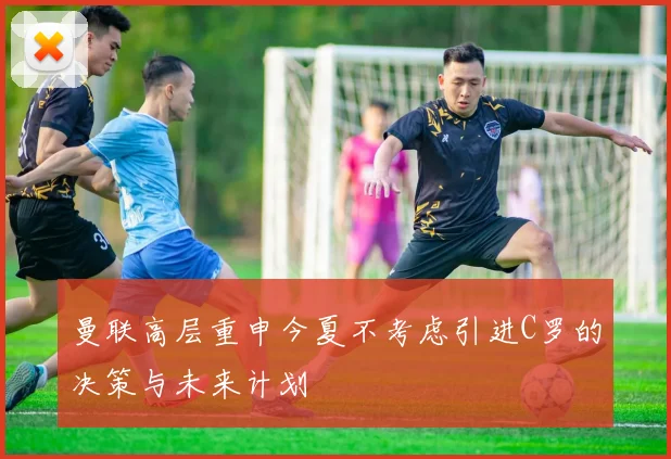 曼联高层重申今夏不考虑引进C罗的决策与未来计划