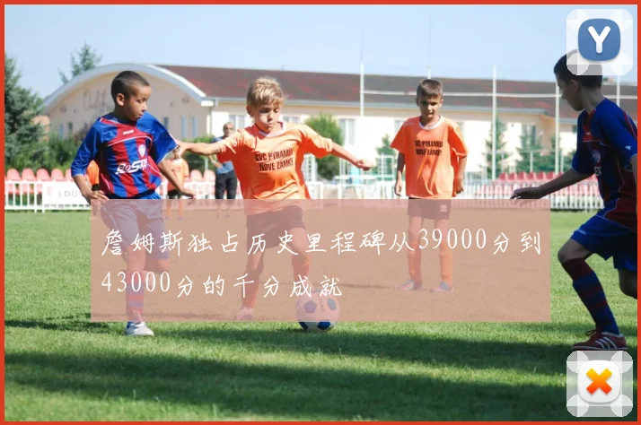 詹姆斯独占历史里程碑从39000分到43000分的千分成就