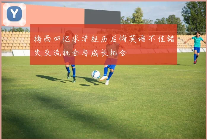 梅西回忆求学经历后悔英语不佳错失交流机会与成长机会