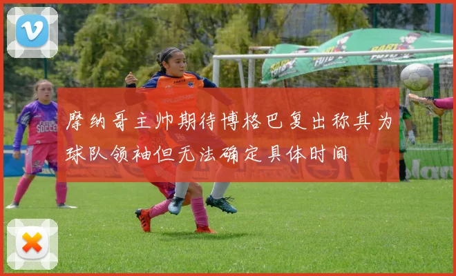 摩纳哥主帅期待博格巴复出称其为球队领袖但无法确定具体时间