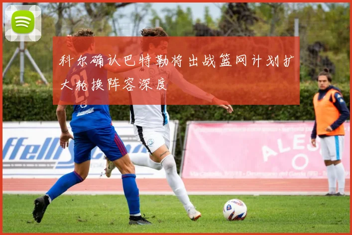 科尔确认巴特勒将出战篮网计划扩大轮换阵容深度